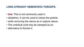 LONG STRAIGHT HEMOSTATIC FORCEPS:
• Use: This is not commonly used in
• obstetrics. It can be used to clamp the pedicle
• while removing the uterus as in rupture uterus.
• The umbilical cord may be clamped as an
• alternative to Kocher’s.
 