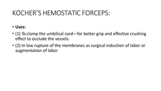 KOCHER’S HEMOSTATIC FORCEPS:
• Uses:
• (1) To clamp the umbilical cord—for better grip and effective crushing
effect to occlude the vessels.
• (2) In low rupture of the membranes as surgical induction of labor or
augmentation of labor
 