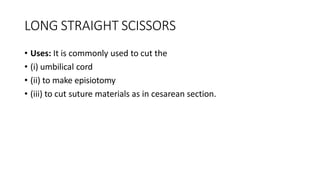 LONG STRAIGHT SCISSORS
• Uses: It is commonly used to cut the
• (i) umbilical cord
• (ii) to make episiotomy
• (iii) to cut suture materials as in cesarean section.
 