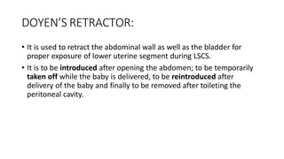 DOYEN’S RETRACTOR:
• It is used to retract the abdominal wall as well as the bladder for
proper exposure of lower uterine segment during LSCS.
• It is to be introduced after opening the abdomen; to be temporarily
taken off while the baby is delivered, to be reintroduced after
delivery of the baby and finally to be removed after toileting the
peritoneal cavity.
 