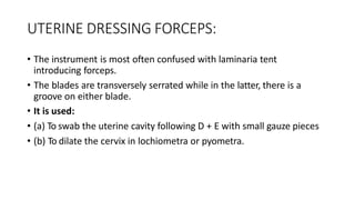 UTERINE DRESSING FORCEPS:
• The instrument is most often confused with laminaria tent
introducing forceps.
• The blades are transversely serrated while in the latter, there is a
groove on either blade.
• It is used:
• (a) To swab the uterine cavity following D + E with small gauze pieces
• (b) To dilate the cervix in lochiometra or pyometra.
 