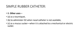 SIMPLE RUBBER CATHETER:
• B. Other uses—
• (a) as a tourniquet,
• (b) to administer O2 when nasal catheter is not available,
• (c) as a mucus sucker—when it is attached to a mechanical or electric
sucker.
 