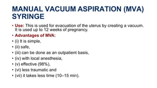 MANUAL VACUUM ASPIRATION (MVA)
SYRINGE
• Use: This is used for evacuation of the uterus by creating a vacuum.
It is used up to 12 weeks of pregnancy.
• Advantages of MVA:
• (i) It is simple,
• (ii) safe,
• (iii) can be done as an outpatient basis,
• (iv) with local anesthesia,
• (v) effective (98%),
• (vi) less traumatic and
• (vii) it takes less time (10–15 min).
 