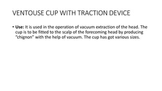 VENTOUSE CUP WITH TRACTION DEVICE
• Use: It is used in the operation of vacuum extraction of the head. The
cup is to be fitted to the scalp of the forecoming head by producing
“chignon” with the help of vacuum. The cup has got various sizes.
 