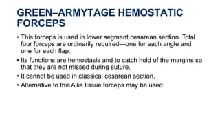 GREEN–ARMYTAGE HEMOSTATIC
FORCEPS
• This forceps is used in lower segment cesarean section. Total
four forceps are ordinarily required—one for each angle and
one for each flap.
• Its functions are hemostasis and to catch hold of the margins so
that they are not missed during suture.
• It cannot be used in classical cesarean section.
• Alternative to this Allis tissue forceps may be used.
 