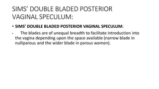 SIMS’ DOUBLE BLADED POSTERIOR
VAGINAL SPECULUM:
• SIMS’ DOUBLE BLADED POSTERIOR VAGINAL SPECULUM:
• The blades are of unequal breadth to facilitate introduction into
the vagina depending upon the space available (narrow blade in
nulliparous and the wider blade in parous women).
 