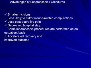  Smaller incisions
Less likely to suffer wound-related complications.
 Less post-operative pain
 Decreased hospital stay
Some laparoscopic procedures are performed on an
outpatient basis.
 Accelerated recovery and
improved outcome
Advantages of Laparoscopic Procedures
 