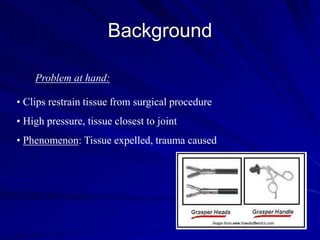 Background
Problem at hand:
• Clips restrain tissue from surgical procedure
• High pressure, tissue closest to joint
• Phenomenon: Tissue expelled, trauma caused
 