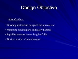 Design Objective
• Grasping instrument designed for internal use
• Minimize moving parts and safety hazards
• Equalize pressure across length of clip
• Device must be <5mm diameter
Specifications:
 