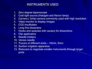 INSTRUMENTS USED
1. Zero degree laparoscope
2. Cold light source (Halogen and Xenon lamp)
3. Camera ( 3chip camera commonly used with high resolution
4. Video monitor to display images
5. CO2 insuffulator
6. Long fine dissectors
7. Hooks and spatulas with cautery for dissections
8. Clip applicators
9. Needle holders
10. Veress needle
11. Trocars of different sizes – 10mm, 5mm
12. Suction irrigation apparatus
13. Reducers to negotiate smaller instruments through larger
ports
 