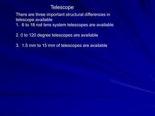 Telescope
There are three important structural differences in
telescope available
1. 6 to 18 rod lens system telescopes are available
2. 0 to 120 degree telescopes are available
3. 1.5 mm to 15 mm of telescopes are available
 