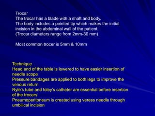 Trocar
The trocar has a blade with a shaft and body.
The body includes a pointed tip which makes the initial
incision in the abdominal wall of the patient.
(Trocar diameters range from 2mm-30 mm)
Most common trocer is 5mm & 10mm
Technique
Head end of the table is lowered to have easier insertion of
needle scope
Pressure bandages are applied to both legs to improve the
venous return
Ryle’s tube and foley’s catheter are essential before insertion
of the trocars
Pneumoperitoneum is created using veress needle through
umbilical incision
 