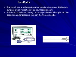 Insufflator
• The insufflator is a device that enables visualization of the internal
surgical area by creation of a pneumoperitoneum.
• This is accomplished through pumping carbon dioxide gas into the
abdomen under pressure through the Veress needle.
 