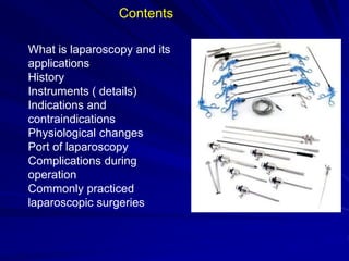 What is laparoscopy and its
applications
History
Instruments ( details)
Indications and
contraindications
Physiological changes
Port of laparoscopy
Complications during
operation
Commonly practiced
laparoscopic surgeries
Contents
 