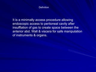 Definition
It is a minimally access procedure allowing
endoscopic access to peritoneal cavity after
insufflation of gas to create space between the
anterior abd. Wall & viscera for safe manipulation
of instruments & organs.
 