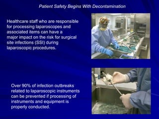 Patient Safety Begins With Decontamination
Healthcare staff who are responsible
for processing laparoscopes and
associated items can have a
major impact on the risk for surgical
site infections (SSI) during
laparoscopic procedures.
Over 90% of infection outbreaks
related to laparoscopic instruments
can be prevented if processing of
instruments and equipment is
properly conducted.
 