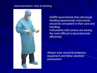 AORN recommends that individuals
handling laparoscopic instruments
should be competent in their care and
handling.
Instruments with lumens are among
the most difficult to decontaminate
effectively.
Decontamination: Care & Handling
Always wear personal protective
equipment and follow standard
precautions.
 