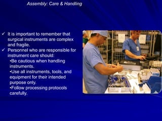 Assembly: Care & Handling
 It is important to remember that
surgical instruments are complex
and fragile.
 Personnel who are responsible for
instrument care should:
•Be cautious when handling
instruments.
•Use all instruments, tools, and
equipment for their intended
purpose only.
•Follow processing protocols
carefully.
 