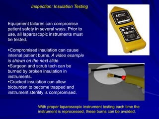 Equipment failures can compromise
patient safety in several ways. Prior to
use, all laparoscopic instruments must
be tested.
Compromised insulation can cause
internal patient burns. A video example
is shown on the next slide.
Surgeon and scrub tech can be
burned by broken insulation in
instruments.
Cracked insulation can allow
bioburden to become trapped and
instrument sterility is compromised.
Inspection: Insulation Testing
With proper laparoscopic instrument testing each time the
instrument is reprocessed, these burns can be avoided.
 