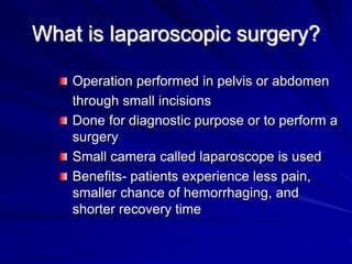 What is laparoscopic surgery?
Operation performed in pelvis or abdomen
through small incisions
Done for diagnostic purpose or to perform a
surgery
Small camera called laparoscope is used
Benefits- patients experience less pain,
smaller chance of hemorrhaging, and
shorter recovery time
 