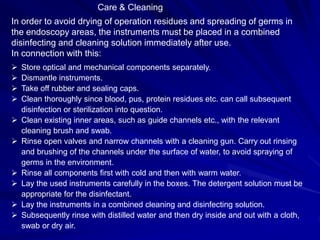 Care & Cleaning
In order to avoid drying of operation residues and spreading of germs in
the endoscopy areas, the instruments must be placed in a combined
disinfecting and cleaning solution immediately after use.
In connection with this:
 Store optical and mechanical components separately.
 Dismantle instruments.
 Take off rubber and sealing caps.
 Clean thoroughly since blood, pus, protein residues etc. can call subsequent
disinfection or sterilization into question.
 Clean existing inner areas, such as guide channels etc., with the relevant
cleaning brush and swab.
 Rinse open valves and narrow channels with a cleaning gun. Carry out rinsing
and brushing of the channels under the surface of water, to avoid spraying of
germs in the environment.
 Rinse all components first with cold and then with warm water.
 Lay the used instruments carefully in the boxes. The detergent solution must be
appropriate for the disinfectant.
 Lay the instruments in a combined cleaning and disinfecting solution.
 Subsequently rinse with distilled water and then dry inside and out with a cloth,
swab or dry air.
 