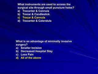 What instruments are used to access the
surgical site through small puncture holes?
a) Trocanter & Cannula
b) Trocar & Candlestick
c) Trocar & Cannula
d) Trocanter & Calendula
What is an advantage of minimally invasive
surgery?
a) Smaller Incision
b) Decreased Hospital Stay
c) Less Pain
d) All of the above
 