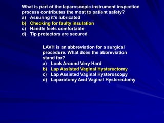 What is part of the laparoscopic instrument inspection
process contributes the most to patient safety?
a) Assuring it’s lubricated
b) Checking for faulty insulation
c) Handle feels comfortable
d) Tip protectors are secured
LAVH is an abbreviation for a surgical
procedure. What does the abbreviation
stand for?
a) Look Around Very Hard
b) Lap Assisted Vaginal Hysterectomy
c) Lap Assisted Vaginal Hysteroscopy
d) Laparotomy And Vaginal Hysterectomy
 
