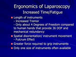 Ergonomics of Laparoscopy
Increased Time/Fatigue
Length of instruments
- Increased Tremor
- Only about 4 Degrees of Freedom compared
to human hands that provide 36 DOF and
mechanical redundancy
Spatial disorientation/ instrument movement
- Fulcrum Effect
Greater force required to grip instruments
Only one size of instruments often available
 