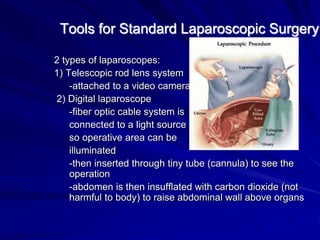 Tools for Standard Laparoscopic Surgery
2 types of laparoscopes:
1) Telescopic rod lens system
-attached to a video camera
2) Digital laparoscope
-fiber optic cable system is
connected to a light source
so operative area can be
illuminated
-then inserted through tiny tube (cannula) to see the
operation
-abdomen is then insufflated with carbon dioxide (not
harmful to body) to raise abdominal wall above organs
 
