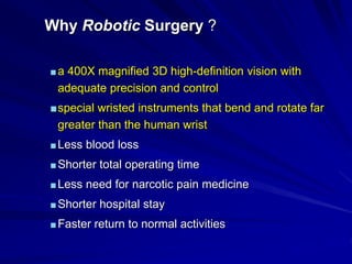 Why Robotic Surgery ?
■a 400X magnified 3D high-definition vision with
adequate precision and control
■special wristed instruments that bend and rotate far
greater than the human wrist
■Less blood loss
■Shorter total operating time
■Less need for narcotic pain medicine
■Shorter hospital stay
■Faster return to normal activities
 
