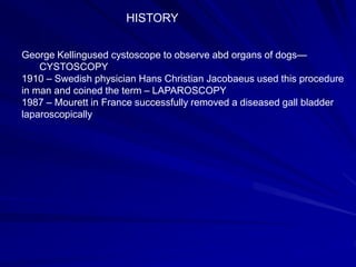 HISTORY
George Kellingused cystoscope to observe abd organs of dogs—
CYSTOSCOPY
1910 – Swedish physician Hans Christian Jacobaeus used this procedure
in man and coined the term – LAPAROSCOPY
1987 – Mourett in France successfully removed a diseased gall bladder
laparoscopically
 