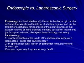 Endoscopic vs. Laparoscopic Surgery
Endoscopy: An illuminated usually fiber-optic flexible or rigid tubular
instrument for visualizing the interior of a hollow organ or part (as the
bladder or esophagus) for diagnostic or therapeutic purposes that
typically has one or more channels to enable passage of instruments
(as forceps or scissors). Examples: bronchoscopy, cystoscopy.
Laparoscopy:
1: visual examination of the inside of the abdomen by means of a
laparoscope—called also peritoneoscopy
2: an operation (as tubal ligation or gallbladder removal) involving
laparoscopy.
Examples: laparoscopic appendectomy, LAVH.
 