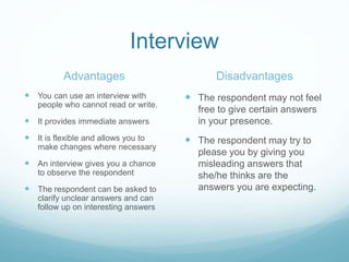 Interview
Advantages
 You can use an interview with
people who cannot read or write.
 It provides immediate answers
 It is flexible and allows you to
make changes where necessary
 An interview gives you a chance
to observe the respondent
 The respondent can be asked to
clarify unclear answers and can
follow up on interesting answers
Disadvantages
 The respondent may not feel
free to give certain answers
in your presence.
 The respondent may try to
please you by giving you
misleading answers that
she/he thinks are the
answers you are expecting.
 