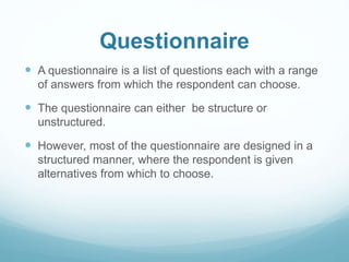 Questionnaire
 A questionnaire is a list of questions each with a range
of answers from which the respondent can choose.
 The questionnaire can either be structure or
unstructured.
 However, most of the questionnaire are designed in a
structured manner, where the respondent is given
alternatives from which to choose.
 