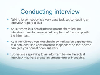 Conducting interview
 Talking to somebody is a very easy task yet conducting an
interview require a skill.
 An interview is a social interaction and therefore the
interviewer has to create an atmosphere of friendship with
the informant.
 As a interviewer, you must begin by making an appointment
at a date and time convienient to respondent so that she/he
can give you honest open answers.
 Sometimes speaking to an informant before the actual
interview may help create an atmosphere of friendship.
 