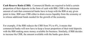 Cash Reserve Ratio (CRR): Commercial Banks are required to hold a certain
proportion of their deposits in the form of cash with RBI. CRR is the minimum
amount of cash that commercial banks have to keep with the RBI at any given
point in time. RBI uses CRR either to drain excess liquidity from the economy or
to release additional funds needed for the growth of the economy.
For example, if the RBI reduces the CRR from 5% to 4%, it means that
commercial banks will now have to keep a lesser proportion of their total deposits
with the RBI making more money available for business. Similarly, if RBI decides
to increase the CRR, the amount available with the banks goes down.
 