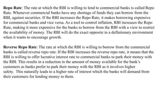 Repo Rate: The rate at which the RBI is willing to lend to commercial banks is called Repo
Rate. Whenever commercial banks have any shortage of funds they can borrow from the
RBI, against securities. If the RBI increases the Repo Rate, it makes borrowing expensive
for commercial banks and vice versa. As a tool to control inflation, RBI increases the Repo
Rate, making it more expensive for the banks to borrow from the RBI with a view to restrict
the availability of money. The RBI will do the exact opposite in a deflationary environment
when it wants to encourage growth.
Reverse Repo Rate: The rate at which the RBI is willing to borrow from the commercial
banks is called reverse repo rate. If the RBI increases the reverse repo rate, it means that the
RBI is willing to offer lucrative interest rate to commercial banks to park their money with
the RBI. This results in a reduction in the amount of money available for the bank’s
customers as banks prefer to park their money with the RBI as it involves higher
safety. This naturally leads to a higher rate of interest which the banks will demand from
their customers for lending money to them.
 
