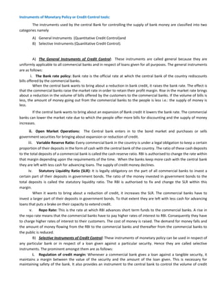 Instruments of Monetary Policy or Credit Control tools:
The instruments used by the central Bank for controlling the supply of bank money are classified into two
categories namely
A) General Instruments (Quantitative Credit Control)and
B) Selective Instruments (Quanlitative Credit Control).
A) The General Instruments of Credit Control: These instruments are called general because they are
uniformly applicable to all commercial banks and in respect of loans given for all purposes. The general instruments
are as follows:
i. The Bank rate policy: Bank rate is the official rate at which the central bank of the country rediscounts
bills offered by the commercial banks.
When the central bank wants to bring about a reduction in bank credit, it raises the bank rate. The effect is
that the commercial banks raise the market rate in order to retain their profit margin. Rise in the market rate brings
about a reduction in the volume of bills offered by the customers to the commercial banks. If the volume of bills is
less, the amount of money going out from the commercial banks to the people is less i.e.: the supply of money is
less.
If the central bank wants to bring about an expansion of Bank credit it lowers the bank rate. The commercial
banks can lower the market rate due to which the people offer more bills for discounting and the supply of money
increases.
ii. Open Market Operations: The Central bank enters in to the bond market and purchases or sells
government securities for bringing about expansion or reduction of credit.
iii. Variable Reserve Ratio: Every commercial bank in the country is under a legal obligation to keep a certain
proportion of their deposits in the form of cash with the central bank of the country. The ratio of these cash deposits
to the total deposits of a commercial bank is called the cash reserve ratio. RBI is authorised to change the rate within
that margin depending upon the requirements of the time. When the banks keep more cash with the central bank
they are left with less cash for advancing loans. The supply of credit money declines.
iv. Statutory Liquidity Ratio (SLR): It is legally obligatory on the part of all commercial banks to invest a
certain part of their deposits in government bonds. The ratio of the money invested in government bonds to the
total deposits is called the statutory liquidity ratio. The RBI is authorised to fix and change the SLR within this
margin.
When it wants to bring about a reduction of credit, it increases the SLR. The commercial banks have to
invest a larger part of their deposits in government bonds. To that extent they are left with less cash for advancing
loans that puts a brake on their capacity to extend credit.
v. Repo Rate: This is the rate at which RBI advances short term funds to the commercial banks. A rise in
the repo rate means that the commercial banks have to pay higher rates of interest to RBI. Consequently they have
to charge higher rates of interest to their customers. The cost of money is raised. The demand for money falls and
the amount of money flowing from the RBI to the commercial banks and thereafter from the commercial banks to
the public is reduced.
B) Selective Instruments of Credit Control: These instruments of monetary policy can be used in respect of
any particular bank or in respect of a loan given against a particular security. Hence they are called selective
instruments. The prominent amongst them are as follows:
i. Regulation of credit margin: Whenever a commercial bank gives a loan against a tangible security, it
maintains a margin between the value of the security and the amount of the loan given. This is necessary for
maintaining safety of the bank. It also provides an instrument to the central bank to control the volume of credit
 