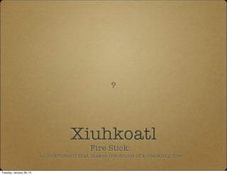 Xiuhkoatl
Fire Stick:
an instrument that makes the sound of a crackling fire
?
Tuesday, January 28, 14
 