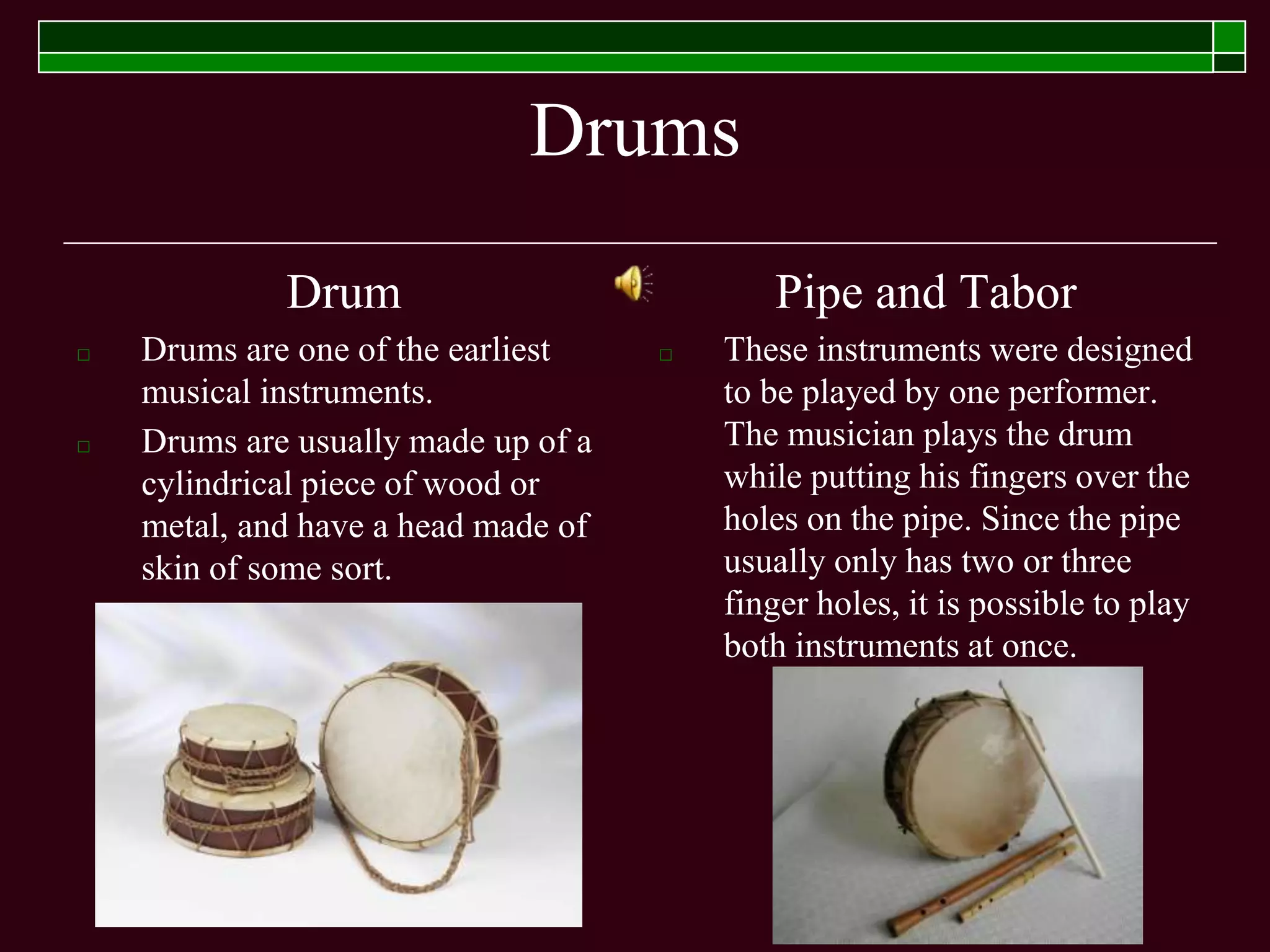 Drums
Drum
□ Drums are one of the earliest
musical instruments.
□ Drums are usually made up of a
cylindrical piece of wood or
metal, and have a head made of
skin of some sort.
Pipe and Tabor
□ These instruments were designed
to be played by one performer.
The musician plays the drum
while putting his fingers over the
holes on the pipe. Since the pipe
usually only has two or three
finger holes, it is possible to play
both instruments at once.
 