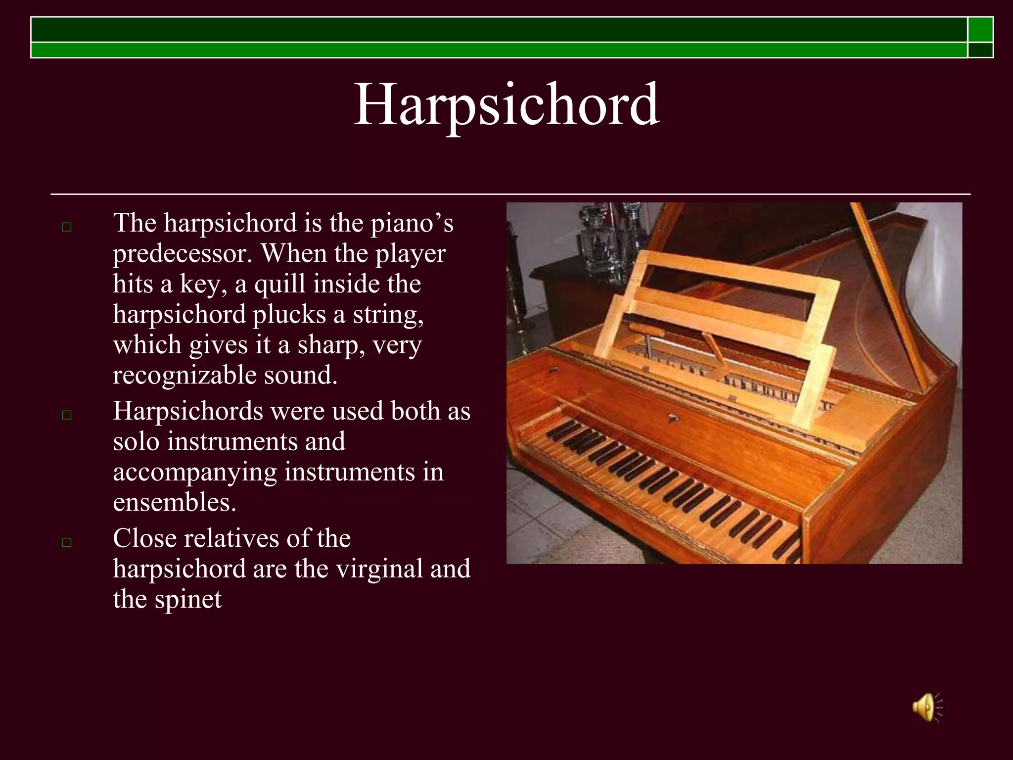 Harpsichord
□ The harpsichord is the piano’s
predecessor. When the player
hits a key, a quill inside the
harpsichord plucks a string,
which gives it a sharp, very
recognizable sound.
□ Harpsichords were used both as
solo instruments and
accompanying instruments in
ensembles.
□ Close relatives of the
harpsichord are the virginal and
the spinet
 