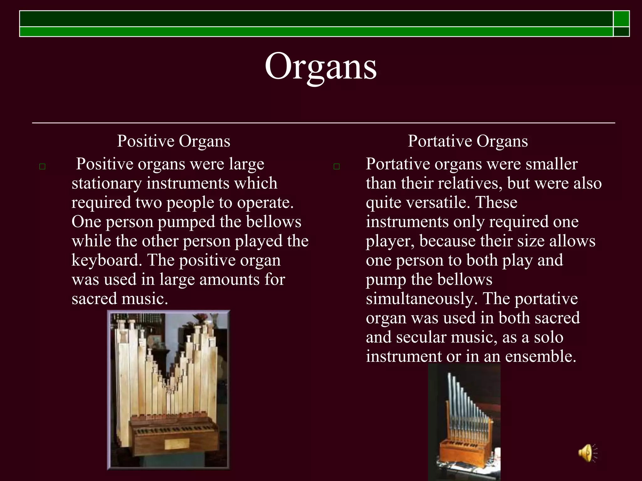 Organs
Positive Organs
□ Positive organs were large
stationary instruments which
required two people to operate.
One person pumped the bellows
while the other person played the
keyboard. The positive organ
was used in large amounts for
sacred music.
Portative Organs
□ Portative organs were smaller
than their relatives, but were also
quite versatile. These
instruments only required one
player, because their size allows
one person to both play and
pump the bellows
simultaneously. The portative
organ was used in both sacred
and secular music, as a solo
instrument or in an ensemble.
 