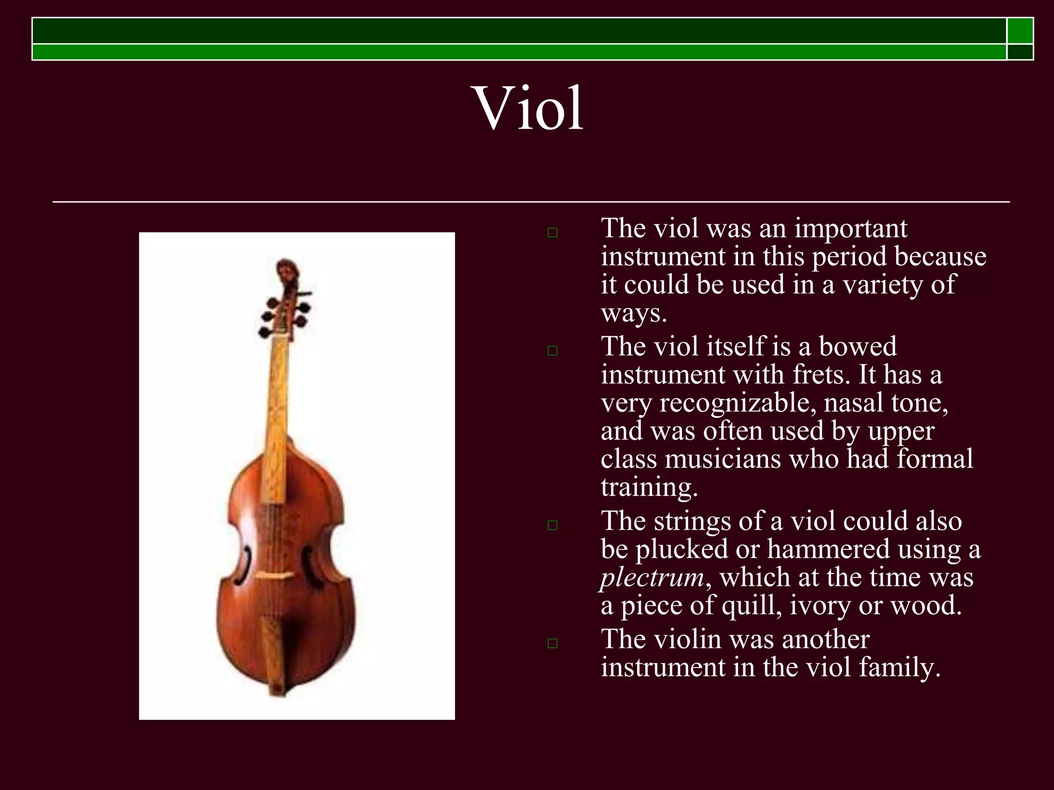 Viol
□ The viol was an important
instrument in this period because
it could be used in a variety of
ways.
□ The viol itself is a bowed
instrument with frets. It has a
very recognizable, nasal tone,
and was often used by upper
class musicians who had formal
training.
□ The strings of a viol could also
be plucked or hammered using a
plectrum, which at the time was
a piece of quill, ivory or wood.
□ The violin was another
instrument in the viol family.
 