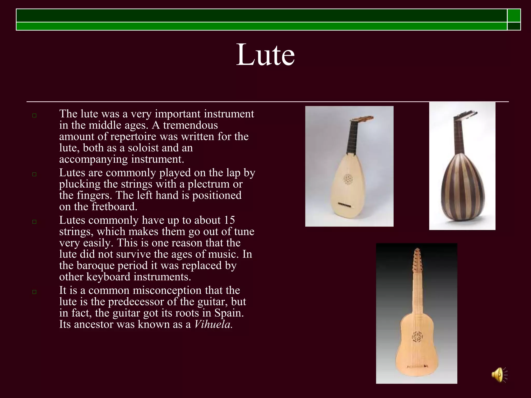 Lute
□ The lute was a very important instrument
in the middle ages. A tremendous
amount of repertoire was written for the
lute, both as a soloist and an
accompanying instrument.
□ Lutes are commonly played on the lap by
plucking the strings with a plectrum or
the fingers. The left hand is positioned
on the fretboard.
□ Lutes commonly have up to about 15
strings, which makes them go out of tune
very easily. This is one reason that the
lute did not survive the ages of music. In
the baroque period it was replaced by
other keyboard instruments.
□ It is a common misconception that the
lute is the predecessor of the guitar, but
in fact, the guitar got its roots in Spain.
Its ancestor was known as a Vihuela.
 