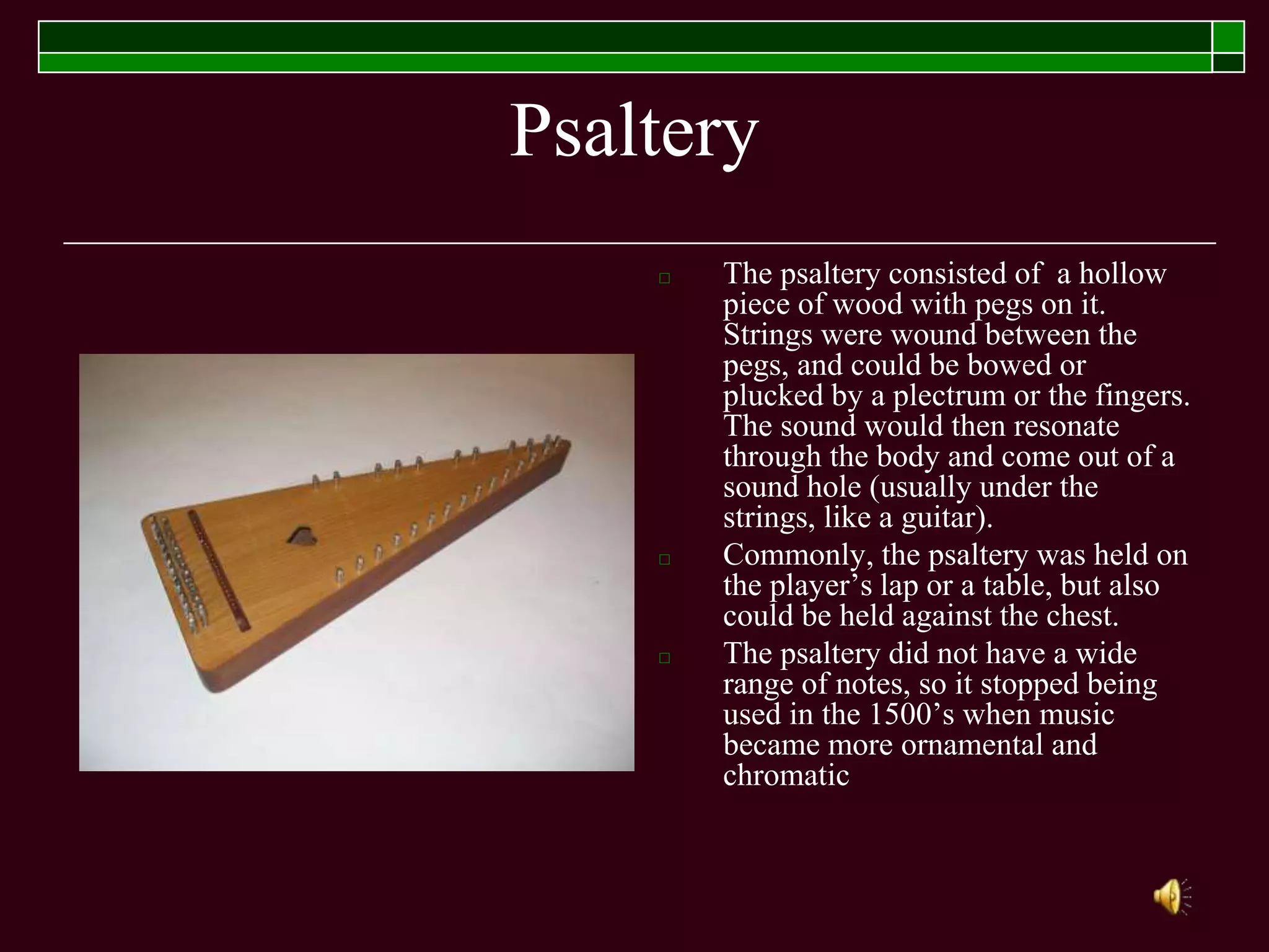 Psaltery
□ The psaltery consisted of a hollow
piece of wood with pegs on it.
Strings were wound between the
pegs, and could be bowed or
plucked by a plectrum or the fingers.
The sound would then resonate
through the body and come out of a
sound hole (usually under the
strings, like a guitar).
□ Commonly, the psaltery was held on
the player’s lap or a table, but also
could be held against the chest.
□ The psaltery did not have a wide
range of notes, so it stopped being
used in the 1500’s when music
became more ornamental and
chromatic
 