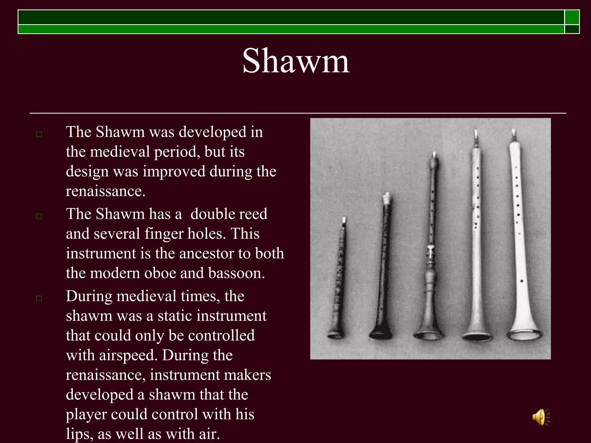 Shawm
□ The Shawm was developed in
the medieval period, but its
design was improved during the
renaissance.
□ The Shawm has a double reed
and several finger holes. This
instrument is the ancestor to both
the modern oboe and bassoon.
□ During medieval times, the
shawm was a static instrument
that could only be controlled
with airspeed. During the
renaissance, instrument makers
developed a shawm that the
player could control with his
lips, as well as with air.
 