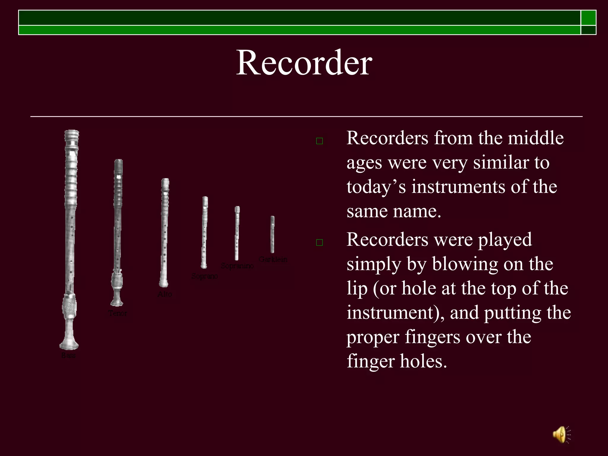 Recorder
□ Recorders from the middle
ages were very similar to
today’s instruments of the
same name.
□ Recorders were played
simply by blowing on the
lip (or hole at the top of the
instrument), and putting the
proper fingers over the
finger holes.
 