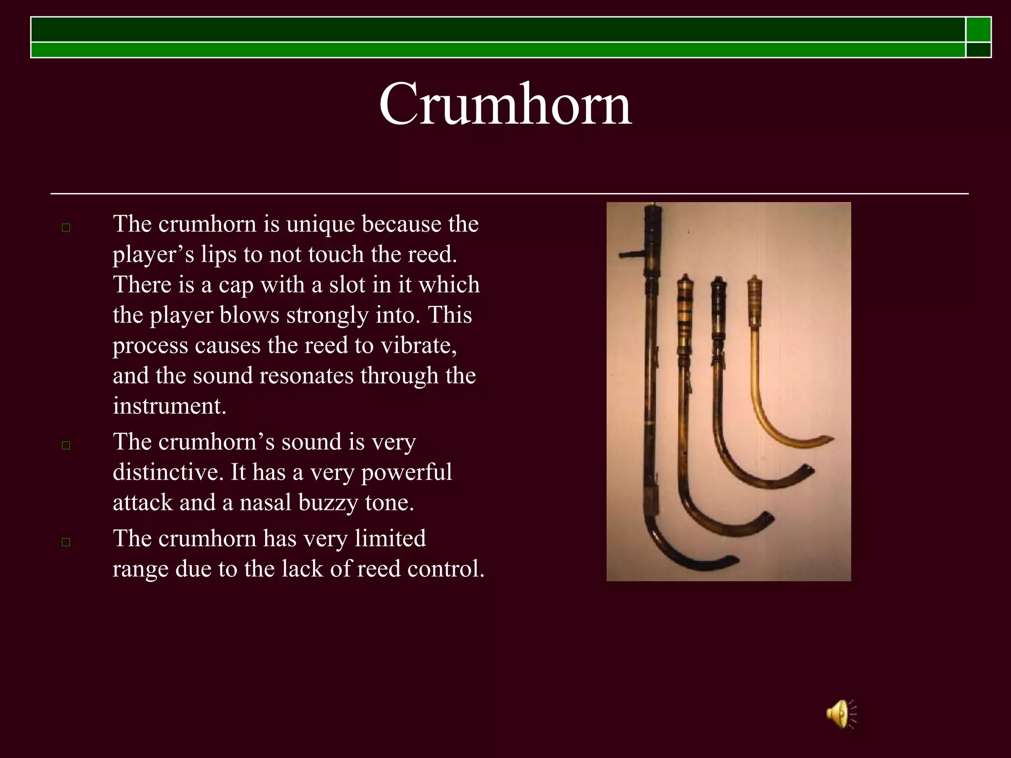 Crumhorn
□ The crumhorn is unique because the
player’s lips to not touch the reed.
There is a cap with a slot in it which
the player blows strongly into. This
process causes the reed to vibrate,
and the sound resonates through the
instrument.
□ The crumhorn’s sound is very
distinctive. It has a very powerful
attack and a nasal buzzy tone.
□ The crumhorn has very limited
range due to the lack of reed control.
 