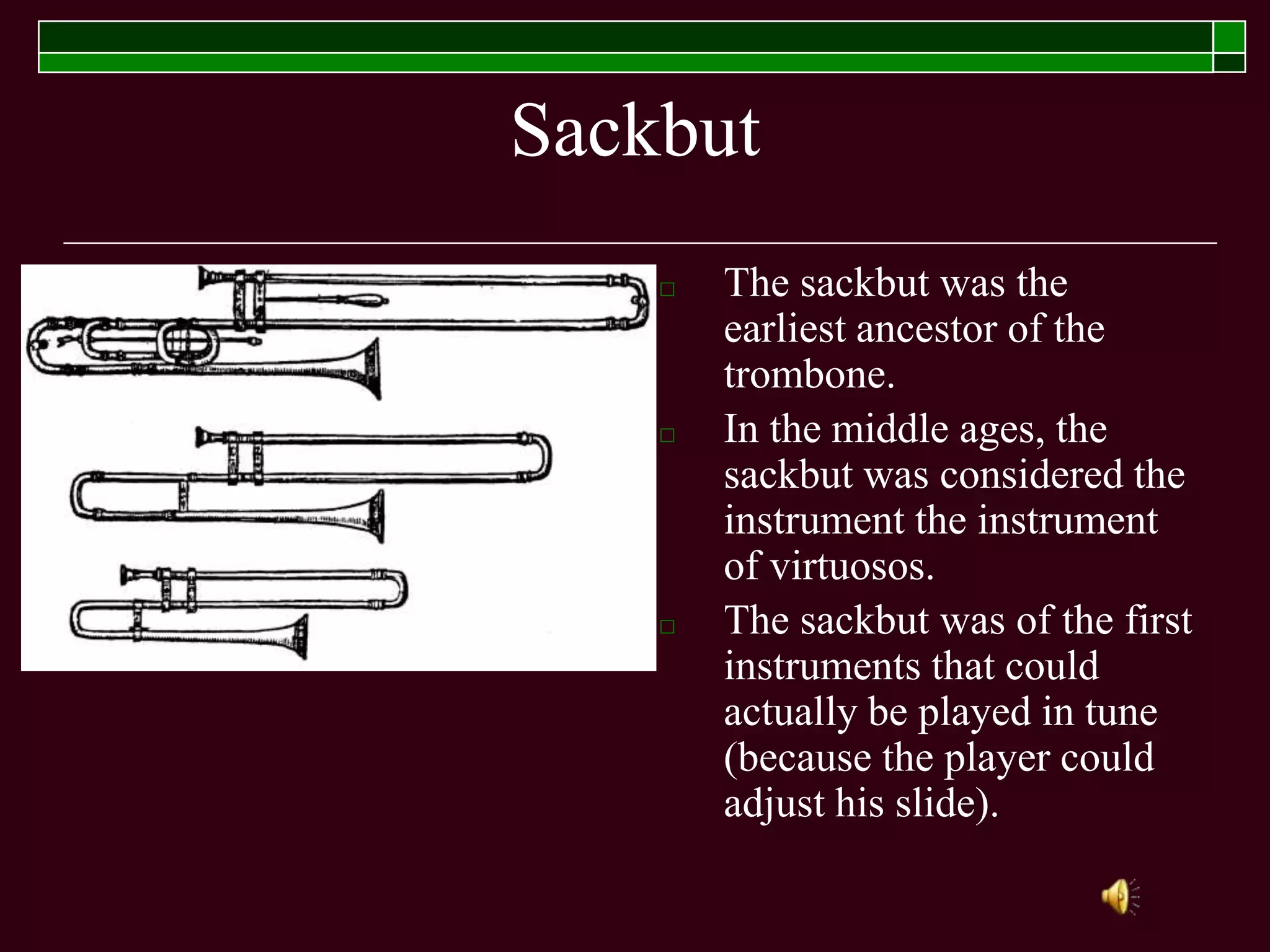 Sackbut
□ The sackbut was the
earliest ancestor of the
trombone.
□ In the middle ages, the
sackbut was considered the
instrument the instrument
of virtuosos.
□ The sackbut was of the first
instruments that could
actually be played in tune
(because the player could
adjust his slide).
 