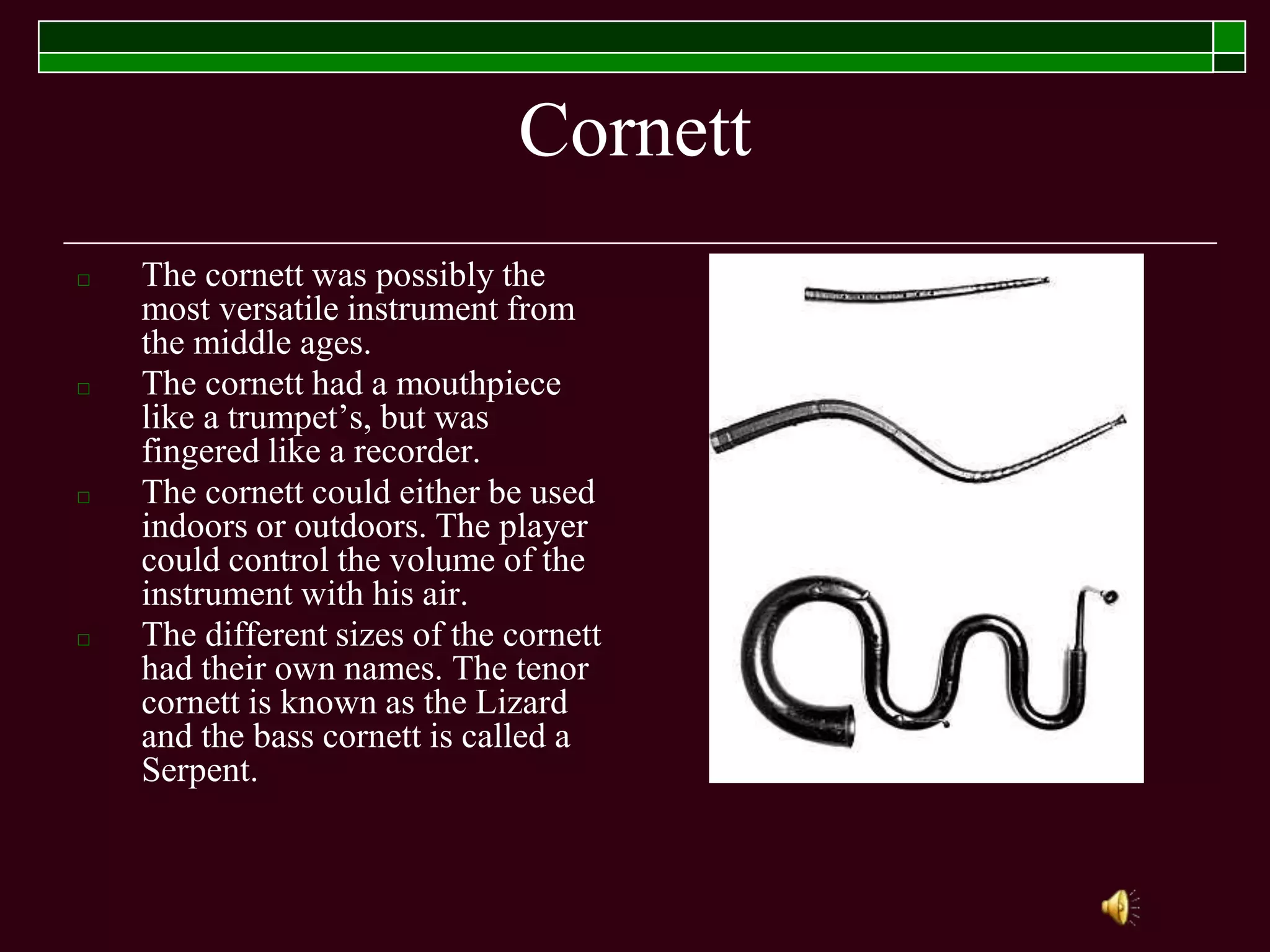 Cornett
□ The cornett was possibly the
most versatile instrument from
the middle ages.
□ The cornett had a mouthpiece
like a trumpet’s, but was
fingered like a recorder.
□ The cornett could either be used
indoors or outdoors. The player
could control the volume of the
instrument with his air.
□ The different sizes of the cornett
had their own names. The tenor
cornett is known as the Lizard
and the bass cornett is called a
Serpent.
 